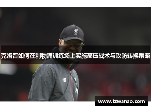 克洛普如何在利物浦训练场上实施高压战术与攻防转换策略