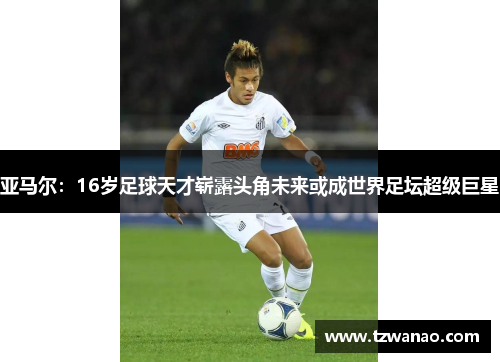 亚马尔：16岁足球天才崭露头角未来或成世界足坛超级巨星