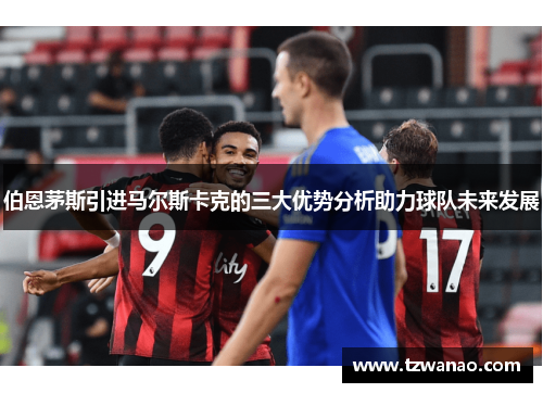 伯恩茅斯引进马尔斯卡克的三大优势分析助力球队未来发展