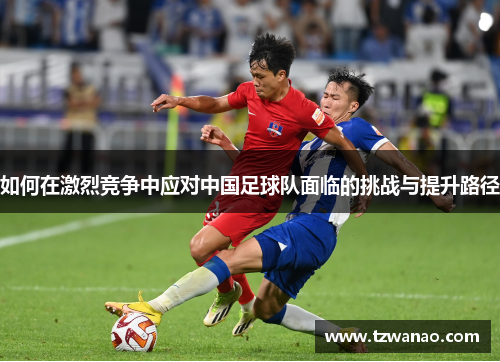 如何在激烈竞争中应对中国足球队面临的挑战与提升路径