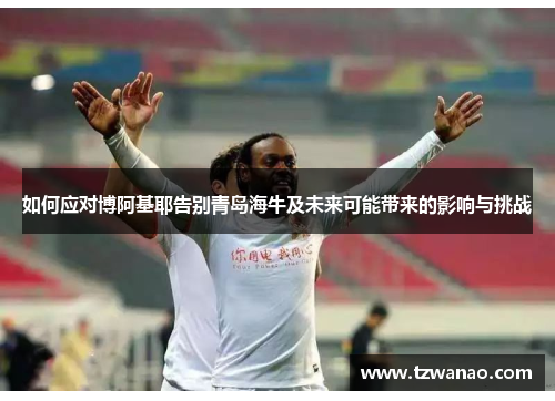 如何应对博阿基耶告别青岛海牛及未来可能带来的影响与挑战