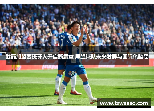 武磊加盟西班牙人开启新篇章 展望球队未来发展与国际化路径