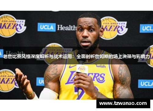 老詹比赛风格深度解析与战术运用：全面剖析詹姆斯的场上决策与影响力
