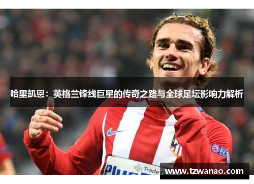 哈里凯恩：英格兰锋线巨星的传奇之路与全球足坛影响力解析