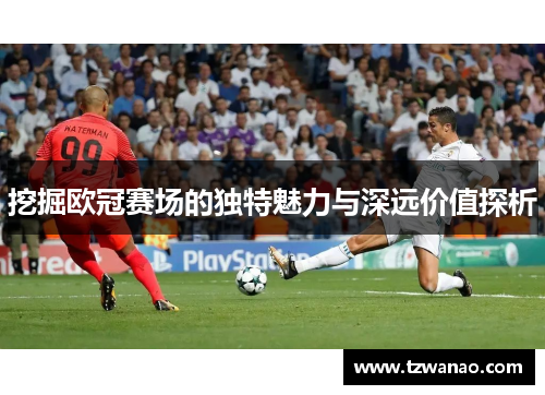 挖掘欧冠赛场的独特魅力与深远价值探析 挖掘欧冠赛场的独特魅力与深远价值探析