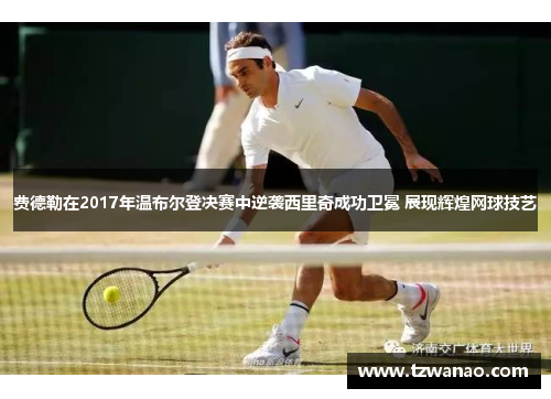 费德勒在2017年温布尔登决赛中逆袭西里奇成功卫冕 展现辉煌网球技艺