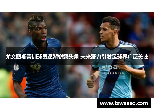 尤文图斯青训球员逐渐崭露头角 未来潜力引发足球界广泛关注