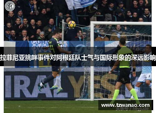 拉菲尼亚挑衅事件对阿根廷队士气与国际形象的深远影响