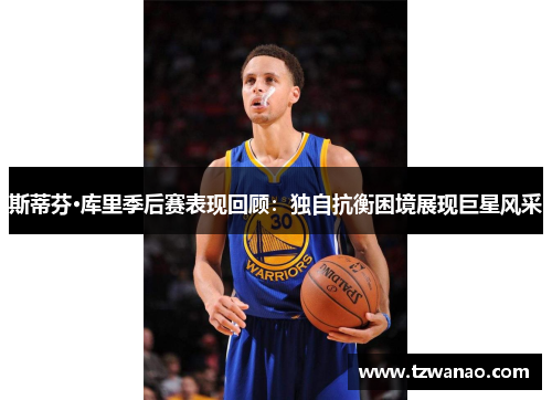 斯蒂芬·库里季后赛表现回顾:独自抗衡困境展现巨星风采 斯蒂芬·库里季后赛表现回顾:独自抗衡困境展现巨星风采