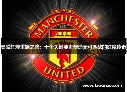 曼联辉煌重振之路：十个关键要素塑造无可匹敌的红魔传奇