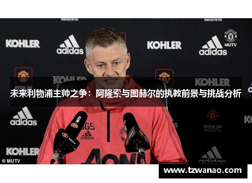 未来利物浦主帅之争:阿隆索与图赫尔的执教前景与挑战分析 未来利物浦主帅之争:阿隆索与图赫尔的执教前景与挑战分析