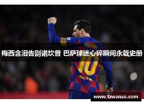 梅西含泪告别诺坎普 巴萨球迷心碎瞬间永载史册